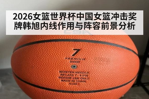 2026女篮世界杯中国女篮冲击奖牌韩旭内线作用与阵容前景分析